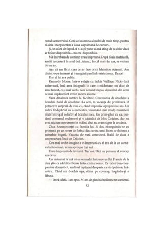 restul semestrului. Ceea ce însemna al naibii de mult timp, pentru
că abia începuserăm a doua săptămână de cursuri.
Şi, în afară de faptul că n-aş fi putut să mă ating de ea chiar dacă
ar fi fost disponibilă... nu era disponibilă.
Mă întrebam de cât timp erau împreună. După foaia matricolă,
ambii trecuseră în anul doi. Atunci, în cel mai rău caz, se vedeau
de un an.
Aşa că am făcut ceea ce ar face orice hărţuitor obişnuit. Am
căutat-o pe internet şi i-am găsit profilul restricţionat. Drace!
Dar al lui era public.
Kennedy Moore. într-o relaţie cu Jackie Wallace. Nicio dată
aniversară, însă avea fotografii în care o etichetase; nu doar de
anul trecut, ci şi mai vechi. Am derulat înapoi, devenind din ce în
ce mai supărat fără vreun motiv anume.
Vara dinaintea intrării la facultate. Ceremonia de absolvire a
liceului. Balul de absolvire. La schi, în vacanţa de primăvară. O
petrecere surpriză de ziua ei, când împlinise optsprezece ani. Un
cadru îndepărtat cu o orchestră, însumând mai mulţi muzicieni
decât întregul colectiv al liceului meu. Un prim-plan cu ea, pur­
tând costumul orchestrei şi o căciuliţă de Moş Crăciun, dar nu
avea niciun instrument în mâini, deci nu eram sigur la ce cânta.
Ziua Recunoştinţei cu familia lui. Ei doi, zbenguindu-se cu
prietenii pe un teren de fotbal din curtea unui liceu ce duhnea a
suburbie bogată. Vacanţa de vară anterioară. Balul de clasa a
unsprezecea. încă un Crăciun.
Cea mai veche imagine a ei împreună cu el era de la un carna­
val al toamnei, acum aproape trei ani.
Erau împreună de trei ani. Trei ani. Nici nu puteam să concep
aşa ceva.
Un mieunat la uşă mi-a semnalat întoarcerea lui Francis de la
cine ştie ce năzbâtie făcuse între cină şi somn. Ca orice bun com­
panion domesticit, am lăsat laptopul deoparte ca să-l primesc înă­
untru. Când am deschis uşa, stătea pe covoraş, lingându-şi o
lăbuţă.
— Intră odată, i-am spus. N-am de gând să încălzesc tot cartierul.
12
 