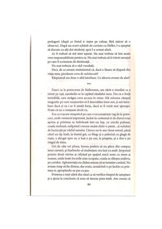 prelegerii (după ce fostul ei ieşise pe culoar, fără măcar să o
observe). După un scurt schimb de cuvinte cu Heller, l-a aşteptat
să discute cu alţi doi studenţi, apoi l-a urmat afară.
Ar fi trebuit să mă simt uşurat. Nu mai trebuia să îmi asum
vreo responsabilitate pentru ea. Nu mai trebuia să îi trimit mesajul
pe care îl scrisesem de dimineaţă.
Nu mai trebuia să o văd vreodată.
Deci, de ce aveam sentimentul că, dacă o lăsam să dispară din
viaţa mea, pierdeam ceva de neînlocuit?
Răspunsul era doar o altă întrebare. Ce altceva aveam de ales?
* * *
Exact ca la petrecerea de Halloween, am zărit-o imediat ce a
intrat pe uşă, aşezându-se la capătul rândului meu. Era ca o forţă
invizibilă, care atrăgea ceva ascuns în mine. Mă minuna câmpul
magnetic pe care reuşiserăm să îl dezvoltăm între noi, şi mă între­
bam dacă şi ea i-ar fi simţit forţa, dacă ar fi venit mai aproape.
Poate că nu o simţeam decât eu.
Era cu roşcata simpatică pe care o recunoşteam vag de la petre­
cere, unde veniseră împreună, Jackie în costumul ei de diavol roşu
aprins şi prietena sa îmbrăcată într-un lup, cu urechi pufoase,
coada stufoasă, nelipsitul costum mulat dintr-o piesă... şi ochelari
de bunicuţă pe vârful nasului Cărora nu le-am văzut sensul, până
când un tip înalt, la bustul gol, cu blugi şi o pelerină cu glugă de
roşie, a alergat spre ea, a luat-o pe sus, la propriu, şi a dus-o pe
ringul de dans.
Ori de câte ori ploua, lumea prefera să nu plece din campus
între cursuri, şi Starbucks-ul studenţesc era luat cu asalt. Şerpuind
printre două vitrine şi călcând pe spaţiul micii zone cu mese şi
scaune, unde toate locurile erau ocupate, coada se sfârşea undeva,
pe coridor. Aglomeraţia nu dădea semne să se termine curând. Nu
aveam timp să fiu distras, dar eram, urmărind-o pe Jackie cu prie­
tena ei, apropiindu-se pas cu pas.
Prietena a ieşit afară din rând ca să verifice timpul de aşteptare
şi a ajuns la concluzia că avea să dureze prea mult. Am crezut că
84
 