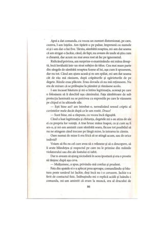Apoi a dat comanda, cu vocea un zumzet distorsionat, pe care,
cumva, l-am înţeles. Am tipărit-o pe pahar, împreună cu numele
ei şi i-am dat-o lui Eve. Târziu, sâmbătă noaptea, mi-am dat seama
că am strigat-o Jackie, când, de fapt, nu aveam de unde să ştiu cum
o cheamă, dar acum nu mai avea rost să fac pe ignorantul.
Ridicând privirea, am surprins-o examinându-mi mâna dreap­
tă, încă învăluită intr-un strat subţire de tifon. Cea mai mare parte
din sângele de sâmbătă noaptea fusese al lui, aşa cum îi spusesem,
dar nu tot. Când am ajuns acasă şi m-am spălat, mi-am dat seama
cât de rău mă rănisem, după crăpăturile şi zgârieturile de pe
degete. Rănile erau plăcute. Erau dovada că nu mă reţinusem. Nu
era de mirare că se prăbuşise la pământ şi rămăsese acolo.
I-am încasat băutura şi mi-a întins legitimaţia, aceeaşi pe care
o folosisem să îi deschid uşa căminului. Faţa zâmbitoare de sub
protecţia laminată nu se potrivea cu expresiile pe care le văzusem
pe chipul ei în ultimele zile.
— Eşti bine azi? am întrebat-o, nerealizând sensul criptic al
cuvintelor mele decât după ce le-am rostit. Drace!
— Sunt bine, mi-a răspuns, cu vocea încă răguşită.
Când a luat legitimaţia şi chitanţa, degetele mi s-au atins de ale
ei cu propria lor voinţă. A tras brusc mâna înapoi, ca şi cum aş fi
ars-o, şi mi-am amintit cum sâmbătă seara, făcuse tot posibilul să
nu ne atingem când trecuse pe lângă mine, la intrarea în cămin.
Oare numai de mine îi era frică să se atingă acum, sau de orice
individ?
Voiam să fiu eu cel care avea să o relaxeze şi să o descopere, să
îi arate blândeţea şi respectul pe care nu le primise din mâinile
violatorului sau din ale fostului ei iubit.
Dar n-aveam să ajung niciodată în acea ipostază şi era o prostie
să tânjesc după aşa ceva.
— Mulţumesc, a spus, privindu-mă confuz şi prudent.
Fata din spatele ei s-a aplecat prea aproape, comandându-şi bău­
tura peste umărul lui Jackie, deşi încă nu i-o cerusem. Jackie s-a
ferit de contactul fizic. înăbuşindu-mi o replică acidă şi luându-i
comanda, mi-am amintit că eram la muncă, era al dracului de
86
 