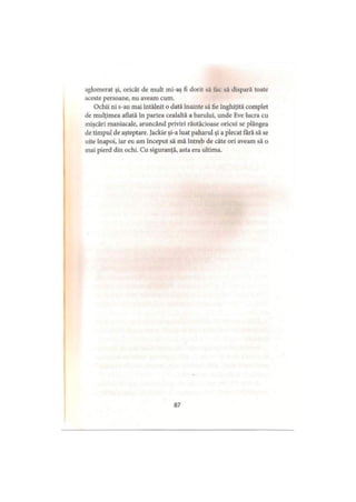 aglomerat şi, oricât de mult mi-aş fi dorit să fac să dispară toate
aceste persoane, nu aveam cum.
Ochii ni s-au mai întâlnit o dată înainte să fie înghiţită complet
de mulţimea aliată în partea cealaltă a barului, unde Eve lucra cu
mişcări maniacale, aruncând priviri răutăcioase oricui se plângea
de timpul de aşteptare. Jackie şi-a luat paharul şi a plecat fără să se
uite înapoi, iar eu am început să mă întreb de câte ori aveam să o
mai pierd din ochi. Cu siguranţă, asta era ultima.
87
 