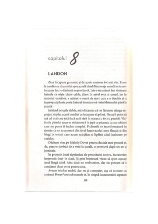 capitolul
LANDON
Ziua începuse groaznic şi de acolo mersese tot mai rău. Eram
lajumătatea drumului spre şcoală când dimineaţa umedă se trans­
formase într-o furtună neprevăzută. Intru-un minut îmi simţeam
hainele ca nişte cârpe calde, jilave în aerul rece şi umed, iar în
minutul următor, a apărut o masă de nori care s-a deschis şi a
împroşcat ploaie peste fraierul de mine tot restul drumului până la
şcoală.
Intrând pe uşile duble, mă ofticasem că nu făcusem stânga-m-
prejur, să plec acasă imediat ce începuse să plouă. Nu aş fi putut să
mă ud mai tare nici dacă aş fi sărit în ocean cu tot cu pantofi. Vâr­
furile părului meu se strânseseră în ţepi ce picurau ca un robinet
care nu putea fi închis complet. Picăturile se transformaseră în
şiroaie ce se scurseseră din tivul hanoracului meu fleaşcă şi din
blugi în tenişii care acum scârţâiau şi lipăiau când înaintam pe
coridor.
Dădeam vina pe Melody Dover pentru decizia mea proastă şi,
da, pentru dorinţa de a veni la şcoală, o premieră după un an şi
jumătate.
în primele două săptămâni ale proiectului nostru, lucraserăm
împreună doar în clasă. Şi prin împreună vreau să spun aşezaţi
unul .lângă altul. Abia dacă ne vorbiserăm, dar nu puteam să o
condamn doar pe ea pentru asta.
Aveam telefon mobil, dar nu şi computer, aşa că scrisese cu
creionul PowerPoint sub numele ei. în timpul documentării separate
88
 