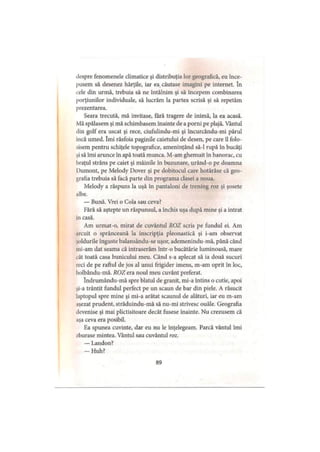 despre fenomenele climatice şi distribuţia lor geografică, eu înce­
pusem să desenez hărţile, iar ea căutase imagini pe internet. In
cele din urmă, trebuia să ne întâlnim şi să începem combinarea
porţiunilor individuale, să lucrăm la partea scrisă şi să repetăm
prezentarea.
Seara trecută, mă invitase, fără tragere de inimă, la ea acasă.
Mă spălasem şi mă schimbasem înainte de a porni pe plajă. Vântul
din golf era uscat şi rece, ciufulindu-mi şi încurcându-mi părul
incă umed. îmi răsfoia paginile caietului de desen, pe care îl folo­
sisem pentru schiţele topografice, ameninţând să-l rupă în bucăţi
şi să îmi arunce în apă toată munca. M-am ghemuit în hanorac, cu
braţul strâns pe caiet şi mâinile în buzunare, urând-o pe doamna
IHimont, pe Melody Dover şi pe dobitocul care hotărâse că geo­
grafia trebuia să facă parte din programa clasei a noua.
Melody a răspuns la uşă în pantaloni de trening roz şi şosete
albe.
— Bună. Vrei o Cola sau ceva?
Fără să aştepte un răspunsul, a închis uşa după mine şi a intrat
in casă.
Am urmat-o, mirat de cuvântul ROZ scris pe fundul ei. Am
arcuit o sprânceană la inscripţia pleonastică şi i-am observat
şoldurile înguste balansându-se uşor, ademenindu-mă, până când
ini-am dat seama că intraserăm într-o bucătărie luminoasă, mare
cât toată casa bunicului meu. Când s-a aplecat să ia două sucuri
reci de pe raftul de jos al unui frigider imens, m-am oprit în loc,
holbându-mă. ROZ era noul meu cuvânt preferat.
îndrumându-mă spre blatul de granit, mi-a întins o cutie, apoi
şi-a trântit fundul perfect pe un scaun de bar din piele. A răsucit
laptopul spre mine şi mi-a arătat scaunul de alături, iar eu m-am
aşezat prudent, străduindu-mă să nu-mi strivesc ouăle. Geografia
devenise şi mai plictisitoare decât fusese înainte. Nu crezusem că
aşa ceva era posibil.
Ea spunea cuvinte, dar eu nu le înţelegeam. Parcă vântul îmi
/burase mintea. Vântul sau cuvântul roz.
— Landon?
-H u h ?
89
 