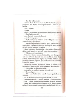 — Hai să-ţi vedem hărţile.
Tonul ei dădea de înţeles că nu era deloc încântată de aceast.i
perspectivă. Am deschis caietul la prima hartă. A rămas cu gun
căscată.
— O, Doamne!
— Ce e?
Genele i se plimbau în sus şi-n jos atunci când întorcea paginile
— Uau! Eşti... eşti artist?
Am ridicat din umeri, oftând uşurat.
A mai întors o pagină.
— O, Doamne, a repetat. Sunt uimitoarei Figurile astea sunt
oameni mici? Şi copaci? Uau!
A răsfoit fără grabă restul caietului, până când a ajuns la o
pagină goală. Apoi, a făcut ceva ce nu mă aşteptam să facă. A reve­
nit la începutul caietului şi l-a deschis.
M-am întins după el, nedorind să i-1 iau cu forţa, dar neliniştit
că îmi studia desenele pe care nu le mai arătasem nimănui.
— Ăăă, alea sunt toate hărţile...
Gura ei era din nou întredeschisă şi clătina uşor din cap, ca şi
cum nu i-ar fi venit să creadă ceea ce vedea. Mi-am simţit obrajii
fierbinţi când a mângâiat cu degetul un portret în detaliu al unui
pescăruş curăţându-şi penele, apoi unul cu bunicul, dormind in
scaunul său preferat.
Retrăgându-mi mâna în poală, am aşteptat cât timp ea a exa­
minat fiecare desen în parte, până când a ajuns la prima hartă.
— Ar trebui să mă desenezi pe mine.
Am clipit şi mi-am dres vocea, iar ea a roşit uşor.
— Umm... Sigur.
— Cine-i ăsta? a întrebat o voce de femeie, speriindu-ne pe
amândoi.
Ne-am distanţat rapid şi aproape am căzut de pe scaun.
Maxilarul lui Melody s-a încordat, dar vocea i-a rămas impasibilă.
— El e Landon, mamă, partenerul meu de proiect la geografie.
Mama ei m-a măsurat cu privirea şi eram pe deplin conştient
de hainele mele ponosite, părul zburlit, ceasul ieftin din piele pe o
90
 