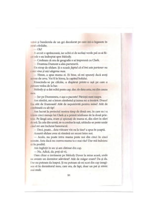 . ina şi banderola de un gri decolorat pe care mi-o legasem în
i*ii iiIceleilalte.
Oh?
Aarcuit o sprânceană, iar ochii ei de acelaşi verde pal ca ai fii-
. *sale s-au îndreptat spre Melody.
Credeam că ora de geografie o ai împreună cu Clark.
Doamna Dumont a ales partenerii.
Un strop de sfidare. Şi o scuză:faptul că el îmi estepartener nu
, nici vina şi nici alegerea mea.
Hmm, a spus mama ei. Ei bine, să-mi spuneţi dacă aveţi
nevoie de ceva. Voi fi în birou, la capătul holului.
Răsucindu-se pe călcâie, a dispărut printr-o uşă pe care o
l'tileam vedea de la bar.
Melody şi-a dat ochii peste cap, dar, de data asta, nu din cauza
mea.
—Jur pe Dumnezeu, e aşa o pacoste! Părinţii sunt naşpa.
Am zâmbit, mi-a întors zâmbetul şi inima mi-a tresărit. Drace!
11.1 atât de frumoasă! Atât de nepotrivită pentru mine! Atât de
'>îmbinată cu alt tip!
Am lucrat la proiectul nostru timp de două ore, în care ea i-a
nlmis cinci mesaje lui Clark şi a primit telefoane de la două prie-
tene. Pe lângă asta, eram şi spionaţi de mama ei, din sfert în sfert
.Icoră. în cele din urmă, m-a condus la uşă, uitându-se peste umăr
.And mi-am încheiat hanoracul.
— Deci, poate... data viitoare vin eu la tine? a spus în şoaptă.
Această sfidare avea să rămână un secret între noi.
— Acolo, nu poate intra mama peste noi din cinci în cinci
minute. Asta dacă nu cumva mama ta e mai râu? Dar mă îndoiesc
„i lie posibil.
Am înghiţit în sec şi am clătinat din cap.
— Nu. Adică, da, poţi să vii.
Oare chiar o invitasem pe Melody Dover la mine acasă, unde
mi aveam un dormitor adevărat? Atât de măgar eram? Da şi da.
I>urnu puteam da înapoi. Şi nu puteam să-mi scot din cap imagi­
nea ei în dormitorul meu, care era, de fapt, doar un pat şi nimic
mai mult.
91
 