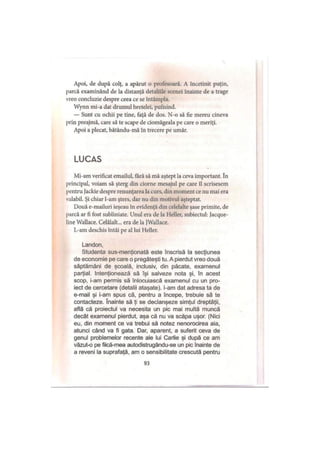Apoi, de după colţ, a apărut o profesoară. A încetinit puţin,
parcă examinând de la distanţă detaliile scenei înainte de a trage
vreo concluzie despre ceea ce se întâmpla.
Wynn mi-a dat drumul bretelei, pufnind.
— Sunt cu ochii pe tine, faţă de dos. N-o să fie mereu cineva
prin preajmă, care să te scape de ciomăgeala pe care o meriţi.
Apoi a plecat, bătându-mă în trecere pe umăr.
LUCAS
Mi-am verificat emailul, fără să mă aştept la ceva important. în
principal, voiam să şterg din ciorne mesajul pe care îl scrisesem
pentru Jackie despre renunţarea la curs, din moment ce nu mai era
valabil. Şi chiar l-am şters, dar nu din motivul aşteptat.
Două e-mailuri ieşeau în evidenţă din celelalte şase primite, de
parcă ar fi fost subliniate. Unul era de la Heller, subiectul: Jacque-
line Wallace. Celălalt... era de la JWallace.
L-am deschis întâi pe al lui Heller.
Landon,
Studenta sus-menţionată este înscrisă la secţiunea
de economie pe care o pregăteşti tu. A pierdut vreo două
săptămâni de şcoală, inclusiv, din păcate, examenul
parţial. Intenţionează să îşi salveze nota şi, în acest
scop, i-am permis să înlocuiască examenul cu un pro­
iect de cercetare (detalii ataşate), l-am dat adresa ta de
e-mail şi i-am spus că, pentru a începe, trebuie să te
contacteze. înainte să ţi se declanşeze simţul dreptăţii,
află că proiectul va necesita un pic mai multă muncă
decât examenul pierdut, aşa că nu va scăpa uşor. (Nici
eu, din moment ce va trebui să notez nenorocirea aia,
atunci când va fi gata. Dar, aparent, a suferit ceva de
genul problemelor recente ale lui Carlie şi după ce am
văzut-o pe fiică-mea autodistrugându-se un pic înainte de
a reveni la suprafaţă, am o sensibilitate crescută pentru
93
 