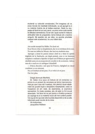 studenţii cu tulburări emoţionale.) îmi imaginez că va
avea nevoie de meditaţii individuale, ca să ajungă la zi
cu materia înainte de al treilea examen. Dacă nu reu­
şeşte să facă tot ce i-am cerut, va primi orice notă merită
la sfârşitul semestrului. îţi cer să o ajuţi numai în măsura
atribuţiilor tale de preparator, tema trebuie să o rezolve
singură. Să sperăm că, pe viitor, va acorda prioritate
carierei sale academice, nu unui băiat idiot.
CH
Am recitit mesajul lui Heller. De două ori.
Ea şi Moore chiar se despărţiseră, dar nu se retrăsese de la curs.
Nu mai era iubita lui Moore, dar încă era studenta mea.
Aproape a intrat în panică atunci când m-a văzut în spatele
tejghelei de la Starbucks, azi după-amiază, ceea ce nu însemna
neapărat o realizare a faptului că tipul care îl bătuse pe agresorul ei
sâmbătă seara era şi preparatorul cursului ei de economie. Adresa
mea de e-mail era un ambiguu LMaxfield.
— Drăcia dracului, i-am spus lui Francis, câştigând un căscat
combinat cu un mieunat.
Nu ar fi trebuit să îmi pese. N-ar trebui să-mi pese.
Dar îmi păsa.
Dragă domnule Maxfield,
Dr. Heller mi-a spus că trebuie să vă contactez cu
privire la un proiect de cercetare pe tema macroecono­
miei pe care vrea să îl realizez. Am pierdut două săptă­
mâni de şcoală după o despărţire neaşteptată, ceea ce
înseamnă că am ratat, de asemenea, şi examenul
semestrial. Cu toate acestea, ştiu că asta nu îmi scuză
absenţele. Voi face tot ce pot pentru a finaliza proiectul
şi a ajunge la zi cu materia nouă cât mai curând posibil.
Vă rog să îmi spuneţi când sunteţi disponibil şi de ce alte
informaţii aveţi nevoie de la mine.
Vă mulţumesc,
Jacqueline Wallace
94
 