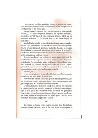 I-am răspuns imediat, spunându-i că nu aveam nevoie să cu­
nosc motivele pentru care nu se prezentase la ore şi sugerându-i
i ând şi unde ne-am putea găsi.
Lucruri pe care răspunsul meu nu ar fi trebuit să le facă, dar le
lăcuse: (1) Mă făcuse să par un nemernic. Un superior nemernic,
insensibil. (2) Căruia nu îi păsa că inima ei fusese frântă de un
nemernic adevărat. (3) Era semnat LM. (4) Mă făcuse să par un
nemernic.
Am închis laptopul şi m-am plimbat prin apartament, alegân-
du-mă cu o privire urâtă din partea motanului meu, care, proba­
bil, nu avusese niciodată probleme cu fetele, deoarece el accepta
faptul că era un nemernic auto-guvernat, ce refuza să se implice
emoţional. Aspirasem la acest lucru încă de la vârsta de şaisprezece
ani şi mă credeam un fel de expert.
Oprindu-mă brusc, am realizat că alunecasem mai mult de
jumătate în vizuina iepurelui înainte să îmi dau seama de ceea ce
se întâmpla. Nu numai că o voiam pe fata asta. Ţineam la ea. Sâm­
bătă noaptea, am vrut să îl distrug pe tipul ăla, am vrut să îl lovesc
până când nu avea să se mai ridice de jos şi, dacă ea nu ar fi făcut
zgomot în camionetă, probabil aşa aş fi procedat.
Fir-ar săfie!
M-am aşezat din nou şi am redeschis laptopul. Câteva minute
mai târziu, am auzit alerta de mesaj nou.
O enervasem, asta era clar. Mi-a spus că preda la gimnaziu, dar
nu şi ce anume. Apoi a scris: sunt sigură că pot recupera materia şi
pe cont propriu. S-a semnat Jacqueline, nu Jackie.
Aruncând pe mine pantaloni scurţi şi un tricou, am examinat
şi reexaminat fiecare nuanţă a mesajului ei, în căutarea unei por­
tiţe, a unei şanse de a schimba cursul discuţiei. Cu gândurile
împrăştiate, mi-am legat şireturile pantofilor de sport şi am alergat
pe trepte. Aveam să bat pământul cu tălpile, până când ori mi-o
eliminam din minte, ori găseam o soluţie.
* * *
Nu puteam să îi spun prin e-mail că eu eram tipul de sâmbătă
noaptea. îi era frică de acel individ, dar avea nevoie de mine pentru
95
 
