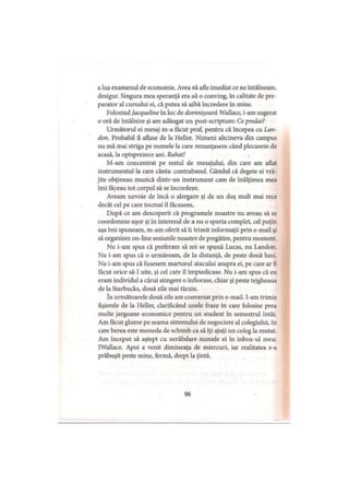 a lua examenul de economie. Avea să afle imediat ce ne întâlneam,
desigur. Singura mea speranţă era să o conving, în calitate de pre­
parator al cursului ei, că putea să aibă încredere în mine.
Folosind Jacqueline în loc de domnişoară Wallace, i-am sugerat
o oră de întâlnire şi am adăugat un post-scriptum: Ce predai?
Următorul ei mesaj m-a făcut praf, pentru că începea cu Lan­
dou. Probabil îl aflase de la Heller. Nimeni altcineva din campus
nu mă mai striga pe numele la care renunţasem când plecasem de
acasă, la optsprezece ani. Rahat!
M-am concentrat pe restul de mesajului, din care am aflat
instrumentul la care cânta: contrabasul. Gândul că degete ei vră­
jite obţineau muzică dintr-un instrument cam de înălţimea mea
îmi făceau tot corpul să se încordeze.
Aveam nevoie de încă o alergare şi de un duş mult mai rece
decât cel pe care tocmai îl făcusem.
După ce am descoperit că programele noastre nu aveau să se
coordoneze uşor şi în interesul de a nu o speria complet, cel puţin
aşa îmi spuneam, m-am oferit să îi trimit informaţii prin e-mail şi
să organizez on-line sesiunile noastre de pregătire, pentru moment.
Nu i-am spus că preferam să mi se spună Lucas, nu Landon.
Nu i-am spus că o urmăream, de la distanţă, de peste două luni.
Nu i-am spus că fusesem martorul atacului asupra ei, pe care ar fi
făcut orice să-l uite, şi cel care îl împiedicase. Nu i-am spus că eu
eram individul a cărui atingere o înfiorase, chiar şi peste tejgheaua
de la Starbucks, două zile mai târziu.
în următoarele două zile am conversat prin e-mail. I-am trimis
fişierele de la Heller, clarificând unele fraze în care folosise prea
multe jargoane economice pentru un student în semestrul întâi.
Am făcut glume pe seama sistemului de negociere al colegiului, în
care berea este moneda de schimb ca să îţi ajuţi un coleg la mutat.
Am început să aştept cu nerăbdare numele ei în inbox-ul meu:
JWallace. Apoi a venit dimineaţa de miercuri, iar realitatea s-a
prăbuşit peste mine, fermă, drept la ţintă.
96
 