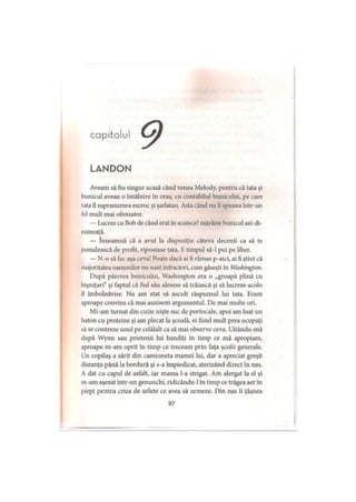 capitolul
LANDON
Aveam să fiu singur acasă când venea Melody, pentru că tata şi
bunicul aveau o întâlnire in oraş, cu contabilul bunicului, pe care
lata îl supranumea escroc şi şarlatan. Asta când nu îi spunea într-un
fel mult mai ofensator.
— Lucrez cu Bob de când erai în scutece! mârâise bunicul azi-di-
mineaţă.
— înseamnă că a avut la dispoziţie câteva decenii ca să te
jumulească de profit, ripostase tata. E timpul să-l pui pe liber.
— N-o să fac aşa ceva! Poate dacă ai fi rămas p-aici, ai fi ştiut că
majoritatea oamenilor nu sunt infractori, cum găseşti în Washington.
După părerea bunicului, Washington era o „groapă plină cu
bişniţari” şi faptul că fiul său alesese să trăiască şi să lucreze acolo
il îmbolnăvise. Nu am stat să ascult răspunsul lui tata. Eram
aproape convins că mai auzisem argumentul. De mai multe ori.
Mi-am turnat din cutie nişte suc de portocale, apoi am luat un
baton cu proteine şi am plecat la şcoală, ei fiind mult prea ocupaţi
să se contreze unul pe celălalt ca să mai observe ceva. Uitându-mă
după Wynn sau prietenii lui bandiţi în timp ce mă apropiam,
aproape m-am oprit în timp ce treceam prin faţa şcolii generale.
Un copilaş a sărit din camioneta mamei lui, dar a apreciat greşit
distanţa până la bordură şi s-a împiedicat, aterizând direct în nas.
A dat cu capul de asfalt, iar mama l-a strigat. Am alergat la el şi
m-am aşezat intr-un genunchi, ridicându-1 în timp ce trăgea aer în
piept pentru criza de urlete ce avea să urmeze. Din nas îi ţâşnea
97
 