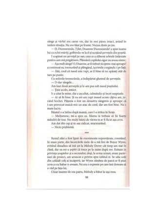 sânge şi vârful era carne vie, dar în rest părea intact, având în
vedere situaţia. Nu era tăiat pe frunte. Niciun dinte pe jos.
— O, Dumnezeule, Tyler, Doamne Dumnezeule! a spus mama
lui cu ochii măriţi, grăbindu-se la el şi scoţând şerveţele din poşetă.
I-a apăsat un şerveţel pe nas, ceea ce a eliberat urletele întârziate
pentru care mă pregătisem. Plămânii copilului sigur nu aveau nimic.
—Aşa mult sânge! O, Doamne, arfi trebuit să opresc mai aproape!
a continuat ea, tremurând şi plângând, lacrimile curgându-i pe faţă.
— Ăăă, cred că nasul este rupt, ar fi bine să nu apăsaţi atât de
tare pe punte.
Cu mâinile tremurânde, a îndepărtat ghemul de şerveţele.
— D-dar sângele...
Am luat două şerveţele şi le-am pus sub nasul puştiului.
— Ţine acolo, amice.
S-a uitat la mine, dar a ascultat, calmându-şi încet suspinele.
— Ai să fii bine. Şi eu mi-am rupt masul acum câţiva ani, ju­
când hochei. Păţania a fost un dezastru sângeros şi aproape că
i-am provocat maică-mii un atac de cord, dar am fost bine. Nu e
mare lucru.
Băiatul s-a întins după mamă, care l-a strâns în braţe.
— Mulţumesc, mi-a spus ea. Mama ta trebuie să fie foarte
mândră de tine. Nu mulţi băieţi de vârsta ta ar fi făcut aşa ceva.
Am dat din cap şi m-am ridicat, murmurând.
— Nicio problemă.
* * *
Restul zilei a fost lipsit de evenimente neprevăzute, constând,
în mare parte, din încercările mele de a mă feri de Boyce Wynn,
evitând dinadins să mă uit la Melody Dover cât timp am stat în
clasă, dar ea mi-a şoptit că trece pe la mine după ore. Ezitant în
privinţa şoaptelor şi a secretelor, deşi, la urma urmei, eram parte­
neri de proiect, am aruncat o privire spre iubitul ei. Se uita urât
din celălalt colţ ai încăperii, iar Wynn zâmbea de parcă ar fi ştiut
ceva ce eu habar n-aveam. Nu era o expresie pe care îmi doream să
o văd pe faţa lui.
Chiar înainte de ora patru, Melody a bătut la uşa mea.
98
 