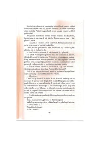 Am invitat-o înăuntru, conştient şi intimidat de părerea tatălui
iubitului ei despre acest loc, pe care îl numea cocioabă, o oroare şi
chiar mai rău. Părinţii ei, probabil, aveau aceeaşi părere. La fel şi
prietenii ei.
Aranjasem materialele pentru proiect pe masa din bucătărie,
in speranţa că nu avea să mă întrebe despre camera mea — dar
planul a eşuat.
— Deci, unde-i camera ta? m-a întrebat, după ce i-am oferit un
suc şi m-a urmat în bucătărie să şi-l ia.
Drace, mi-am spus în sinea mea, deschizând uşa cămării şi pre-
gătindu-mă să fiu luat în râs.
— Uau! ochii i s-au mărit. E atât de mică Şi... plăcută...
S-a urcat pe marginea patului meu, iar inima mi-a tresărit.
Melody Dover stă pe patul meu. A trecut cu privirea peste manua­
lele şi romanele mele, stivuite pe rafturi. S-a răsucit pentru a studia
peretele opus, acoperit pe jumătate cu desene asemănătoare celor
pe care le răsfoise cu câteva seri înainte, dar mai reuşite.
— Ăsta e cel mai tare lucru din lume! E ca şi cum aici ar fi...
vizuina unui artist, a zâmbit ea. Putem să lucrăm aici?
Fără să îmi aştepte răspunsul, a ridicat geanta cu laptopul dea­
supra capului şi s-a mutat la căpătâiul patului.
— Uh, sigur...
Când tata şi bunicul au ajuns acasă, stăteam rezemaţi de un
morman de perne, unul lângă altul, lucrând la pagina de biblio­
grafie. Discutau în contradictoriu, de parcă ar fi reluat cearta exact
de unde rămăsese dimineaţă, ca un film lăsat pe pauză. Faţa îmi
ardea când s-au oprit fiecare în faţa uşii mele, cu aceeaşi expresie
şocată pe chipuri. Pentru ceea ce mi s-a părut o eternitate, niciu-
nul nu a spus un cuvânt.
— Pregătesc cina, a spus bunicul în cele din urmă, întorcându-se
cu spatele.
Tata a mormăit ceva, plecând în direcţia opusă.
Melody şi-a mutat privirea pală de la cadrul gol al uşii, la mine.
— Deci, mama ta...?
Am clătinat din cap.
— Ea... a murit.
99
 