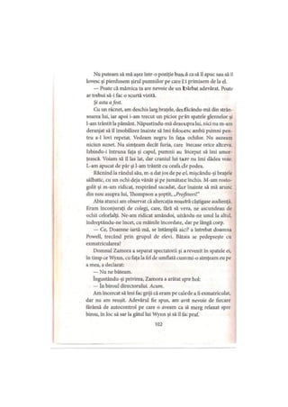 Nu puteam să mă aşez într-o poziţie bună ca să îl apuc sau să îl
lovesc şi pierdusem şirul pumnilor pe care t i primisem de la el.
— Poate că mămica ta are nevoie de un bărbat adevărat. Poate
ar trebui să-i fac o scurtă vizită.
Şi asta afost.
Cu un răcnet, am deschis larg braţele, desfacându-mă din strân-
soarea lui, iar apoi i-am trecut un picior prin spatele gleznelor şi
l-am trântit la pământ. Năpustindu-mă deasupra lui, nici nu m-arn
deranjat să îl imobilizez înainte să îmi folosesc ambii pumni pen­
tru a-1 lovi repetat. Vedeam negru în faţa ochilor. Nu auzeam
niciun sunet. Nu simţeam decât furia, care înecase orice altceva.
Izbindu-i întruna faţa şi capul, pumnii au început să îmi amor­
ţească. Voiam să îl las lat, dar craniul lui tare nu îmi dădea voie.
L-am apucat de păr şi l-am trântit cu ceafa de podea.
Răcnind la rândul său, m-a dat jos de pe el, mişcându-şi braţele
sălbatic, cu un ochi deja vânăt şi pe jumătate închis. M-am rosto­
golit şi m-am ridicat, respirând sacadat, dar înainte să mă arunc
din nou asupra lui, Thompson a şoptit, „Profesori!"
Abia atunci am observat că altercaţia noastră câştigase audienţă.
Eram înconjuraţi de colegi, care, fără să vrea, ne ascundeau de
ochii celorlalţi. Ne-am ridicat amândoi, uitându-ne unul la altul,
îndreptându-ne încet, cu mâinile încordate, dar pe lângă corp.
— Ce, Doamne iartă-mă, se întâmplă aici? a întrebat doamna
Powell, trecând prin grupul de elevi. Bătaia se pedepseşte cu
exmatricularea!
Domnul Zamora a separat spectatorii şi a revenit în spatele ei,
în timp ce Wynn, cu faţa la fel de umflată cum mi-o simţeam eu pe
a mea, a declarat:
— Nu ne băteam.
îngustându-şi privirea, Zamora a arătat spre hol:
. — în biroul directorului. Acum.
Am încercat să îmi fac griji că eram pe calede a fi exmatriculat,
dar nu am reuşit. Adevărul fie spus, am avut nevoie de fiecare
fărâmă de autocontrol pe care o aveam ca sâ merg relaxat spre
birou, în loc să sar la gâtul lui Wynn şi să îl fac praf.
102
 