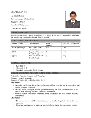 SUDARSHAN K S
No. 92 LIC Colony
Basweshwarnagar Shankar Mutt
Bangalore - 560079
Sudarshan_918@yahoo.in
Mobile No: 9035630163
CAREER OBJECTIVE:
Seeking an opportunity, where my endeavor is to deliver in the area of computation, accounting,
and assisting the organization in their finance network.
EDUCATIONAL QUALIFICATION:
PARTICULARS UNIVERSITY YEAR OF
PASSING
PERCENTAGE/CGPA
PGDM ( Pursuing) AICTE (MSRIM)
( Autonomous)
2016 7.52
B.COM Bangalore University
(KLE College)
2014 64 %
II PUC PRE – UNIVERSITY
(KLE College)
2011 79%
TECHNICAL EXPERTISE:
 Tally ERP 9
 Microsoft 2013
 Statistical Program for Social Science
SUMMER INTERNSHIP PROJECTS DURING PGDM (MSRIM)
Project title: Financial Analysis on S V Acrylics
Company Name: S V Acrylics
Duration: 9 Weeks (20-04-2015 to 20-06-2015)
Description:
 Determine the demand for products and services offered by a firm and its competitors and
identify potential customers.
 Develop pricing strategies with the goal of maximizing the firm's profits or share of the
market while ensuring the firm's customers are satisfied.
 Oversee product development or monitor trends that indicate the need for new products
and services.
Observations:
 The market research will have to be conducted to identify the potential competitors and
customers
 There has been increase in sales over a period of time during the tenure of the project
 