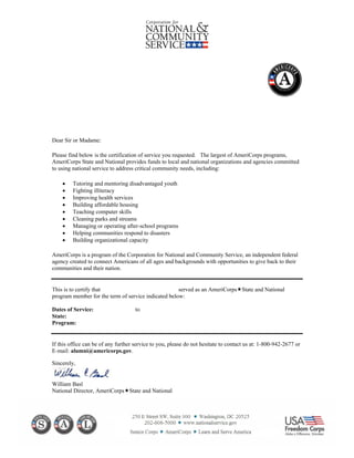 Dear Sir or Madame:
Please find below is the certification of service you requested. The largest of AmeriCorps programs,
AmeriCorps State and National provides funds to local and national organizations and agencies committed
to using national service to address critical community needs, including:
• Tutoring and mentoring disadvantaged youth
• Fighting illiteracy
• Improving health services
• Building affordable housing
• Teaching computer skills
• Cleaning parks and streams
• Managing or operating after-school programs
• Helping communities respond to disasters
• Building organizational capacity
AmeriCorps is a program of the Corporation for National and Community Service, an independent federal
agency created to connect Americans of all ages and backgrounds with opportunities to give back to their
communities and their nation.
This is to certify that served as an AmeriCorps State and National
program member for the term of service indicated below:
Dates of Service: to
State:
Program:
If this office can be of any further service to you, please do not hesitate to contact us at: 1-800-942-2677 or
E-mail: alumni@americorps.gov.
Sincerely,
William Basl
National Director, AmeriCorps State and National
08/08/2016
Noe Ronen
07/13/2015 06/30/2016
Citizen Schools, Inc.
MA
 
