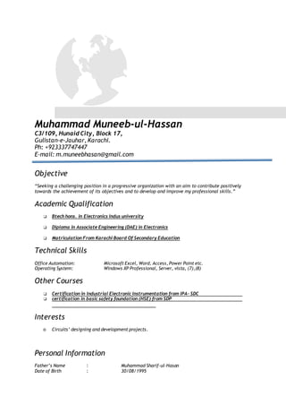 Muhammad Muneeb-ul-Hassan
C3/109, Hunaid City, Block 17,
Gulistan-e-Jauhar, Karachi.
Ph: +923337747447
E-mail: m.muneebhasan@gmail.com
Objective
“Seeking a challenging position in a progressive organization with an aim to contribute positively
towards the achievement of its objectives and to develop and improve my professional skills.”
Academic Qualification
❑ Btech hons. in Electronics Indus university
❑ Diploma in Associate Engineering (DAE) in Electronics
❑ Matriculation From Karachi Board Of Secondary Education
Technical Skills
Office Automation: Microsoft Excel, Word, Access, Power Point etc.
Operating System: Windows XP Professional, Server, vista, (7),(8)
Other Courses
❑ Certification in Industrial Electronic Instrumentation from IPA- SDC
❑ certification in basic safety foundation (HSE) from SDP
Interests
o Circuits’ designing and development projects.
Personal Information
Father’s Name : Muhammad Sharif-ul-Hasan
Date of Birth : 30/08/1995
 