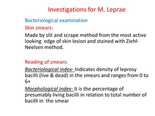 Investigations for M. Leprae
Bacteriological examination
Skin smears:
Made by slit and scrape method from the most active
looking edge of skin lesion and stained with Ziehl-
Neelsen method.
Reading of smears:
Bacteriological index- Indicates density of leprosy
bacilli (live & dead) in the smears and ranges from 0 to
6+
Morphological index- It is the percentage of
presumably living bacilli in relation to total number of
bacilli in the smear
 