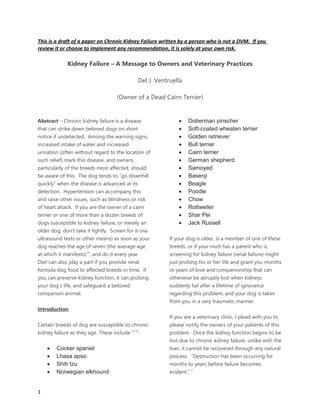 This is a draft of a paper on Chronic Kidney Failure written by a person who is not a DVM. If you
review it or choose to implement any recommendation, it is solely at your own risk.
Kidney Failure – A Message to Owners and Veterinary Practices
Del J. Ventruella
(Owner of a Dead Cairn Terrier)
Abstract – Chronic kidney failure is a disease
that can strike down beloved dogs on short
notice if undetected. Among the warning signs,
increased intake of water and increased
urination (often without regard to the location of
such relief) mark this disease, and owners,
particularly of the breeds most affected, should
be aware of this. The dog tends to “go downhill
quickly” when the disease is advanced at its
detection. Hypertension can accompany this
and raise other issues, such as blindness or risk
of heart attack. If you are the owner of a cairn
terrier or one of more than a dozen breeds of
dogs susceptible to kidney failure, or merely an
older dog, don’t take it lightly. Screen for it (via
ultrasound tests or other means) as soon as your
dog reaches the age of seven (the average age
at which it manifests)14
, and do it every year.
Diet can also play a part if you provide renal
formula dog food to affected breeds in time. If
you can preserve kidney function, it can prolong
your dog’s life, and safeguard a beloved
companion animal.
Introduction
Certain breeds of dog are susceptible to chronic
kidney failure as they age. These include1,5,15
:
 Cocker spaniel
 Lhasa apso
 Shih tzu
 Norwegian elkhound
 Doberman pinscher
 Soft-coated wheaten terrier
 Golden retriever
 Bull terrier
 Cairn terrier
 German shepherd
 Samoyed
 Basenji
 Beagle
 Poodle
 Chow
 Rottweiler
 Shar Pei
 Jack Russell
If your dog is older, is a member of one of these
breeds, or if your mutt has a parent who is,
screening for kidney failure (renal failure) might
just prolong his or her life and grant you months
or years of love and companionship that can
otherwise be abruptly lost when kidneys
suddenly fail after a lifetime of ignorance
regarding this problem, and your dog is taken
from you in a very traumatic manner.
If you are a veterinary clinic, I plead with you to
please notify the owners of your patients of this
problem. Once the kidney function begins to be
lost due to chronic kidney failure, unlike with the
liver, it cannot be recovered through any natural
process. “Destruction has been occurring for
months to years before failure becomes
evident.” 2
1
 