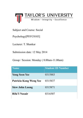 Subject and Course: Social
Psychology[PSYC0103]
Lecturer: T. Shankar
Submission date: 12 May 2014
Group / Session: Monday ( 8.00am-11.00am)
Name Student ID Number
Yong Seen Yee 0315883
Patricia Kong Weng Yee 0315837
Siew John Loong 0315871
Rifa’I Nusair 0316507
 