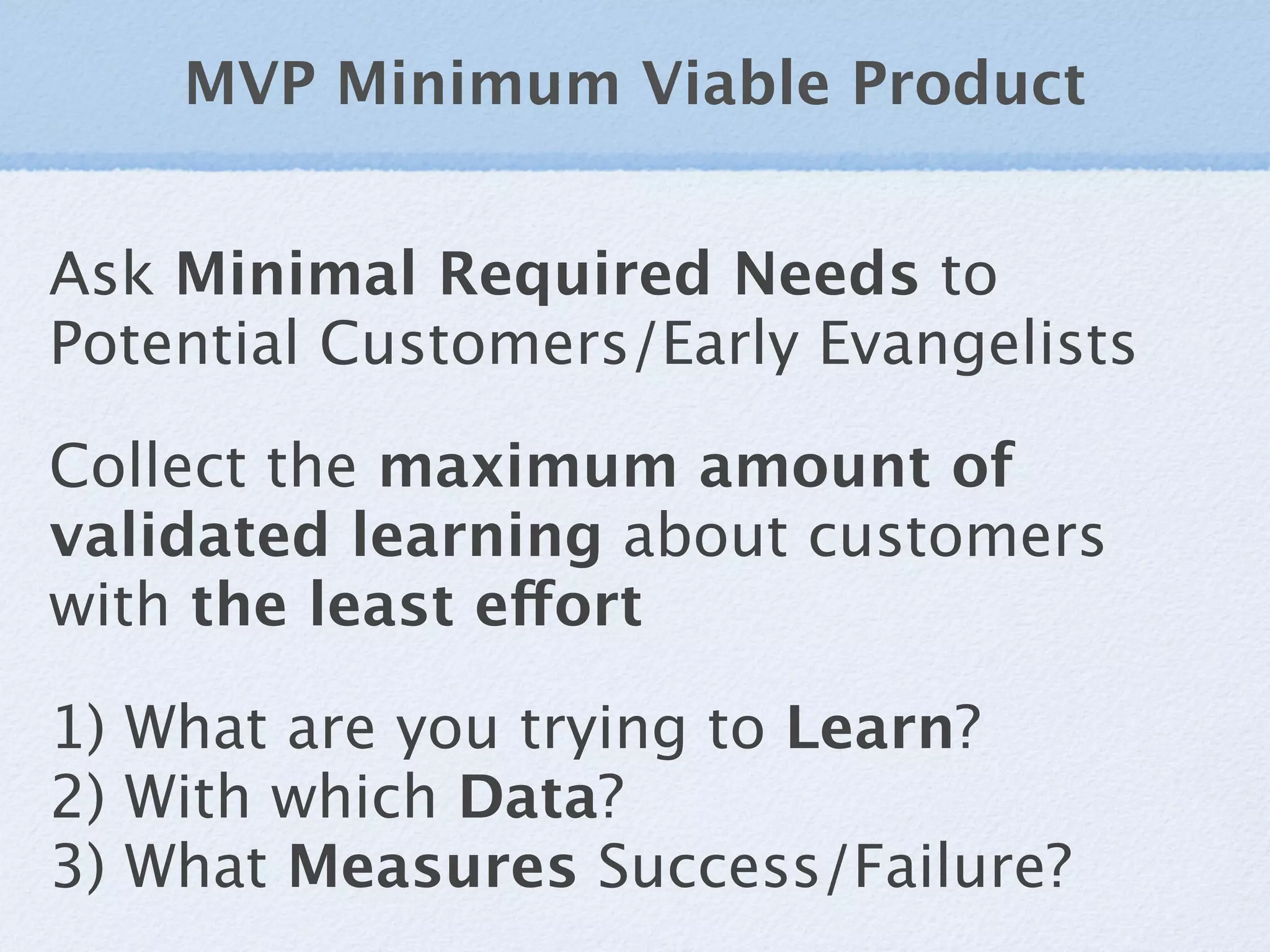 MVP Minimum Viable Product


Ask Minimal Required Needs to
Potential Customers/Early Evangelists

Collect the maximum amount of
validated learning about customers
with the least effort

1) What are you trying to Learn?
2) With which Data?
3) What Measures Success/Failure?
 