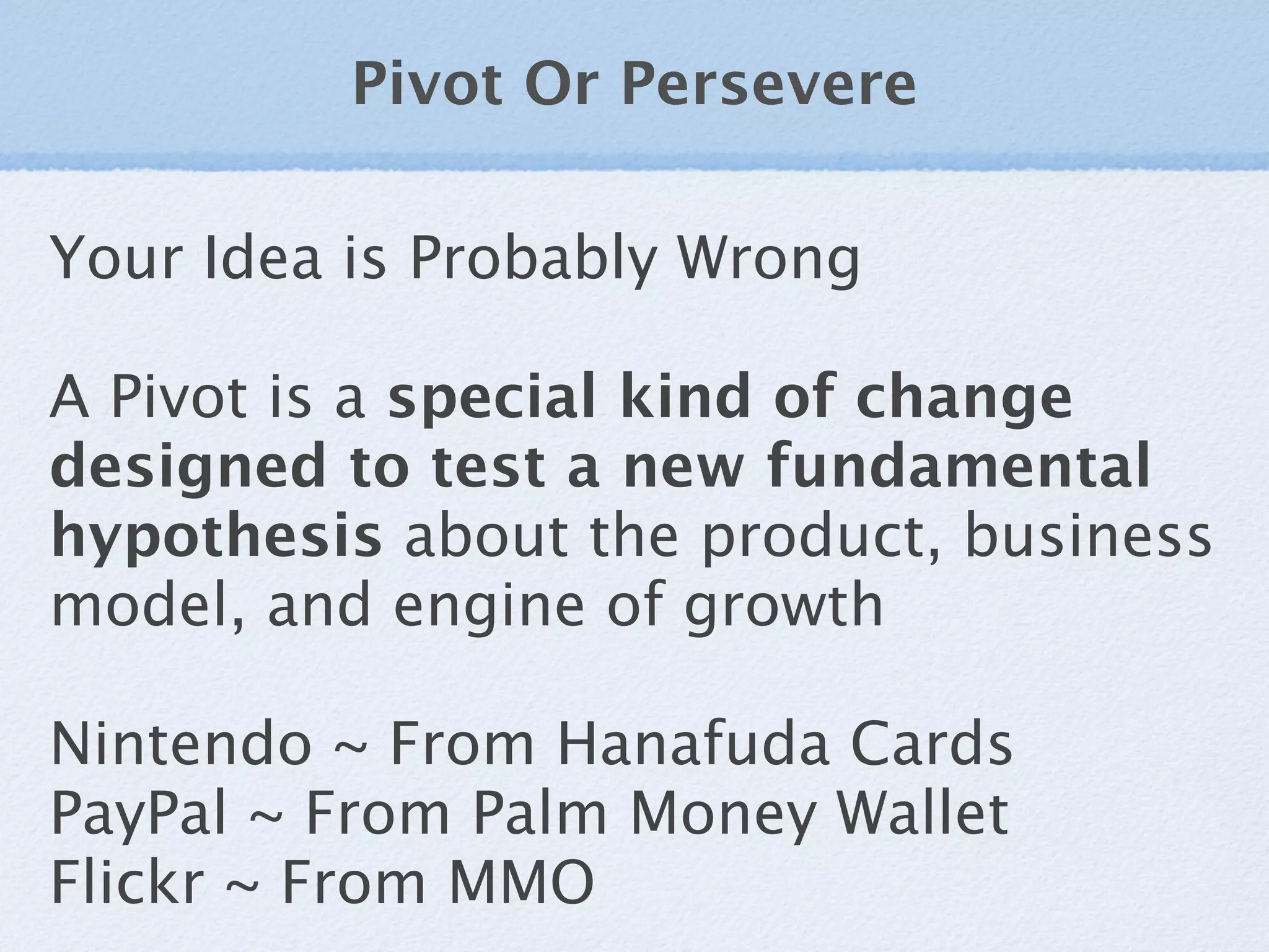 Pivot Or Persevere

Your Idea is Probably Wrong

A Pivot is a special kind of change
designed to test a new fundamental
hypothesis about the product, business
model, and engine of growth

Nintendo ~ From Hanafuda Cards
PayPal ~ From Palm Money Wallet
Flickr ~ From MMO
 