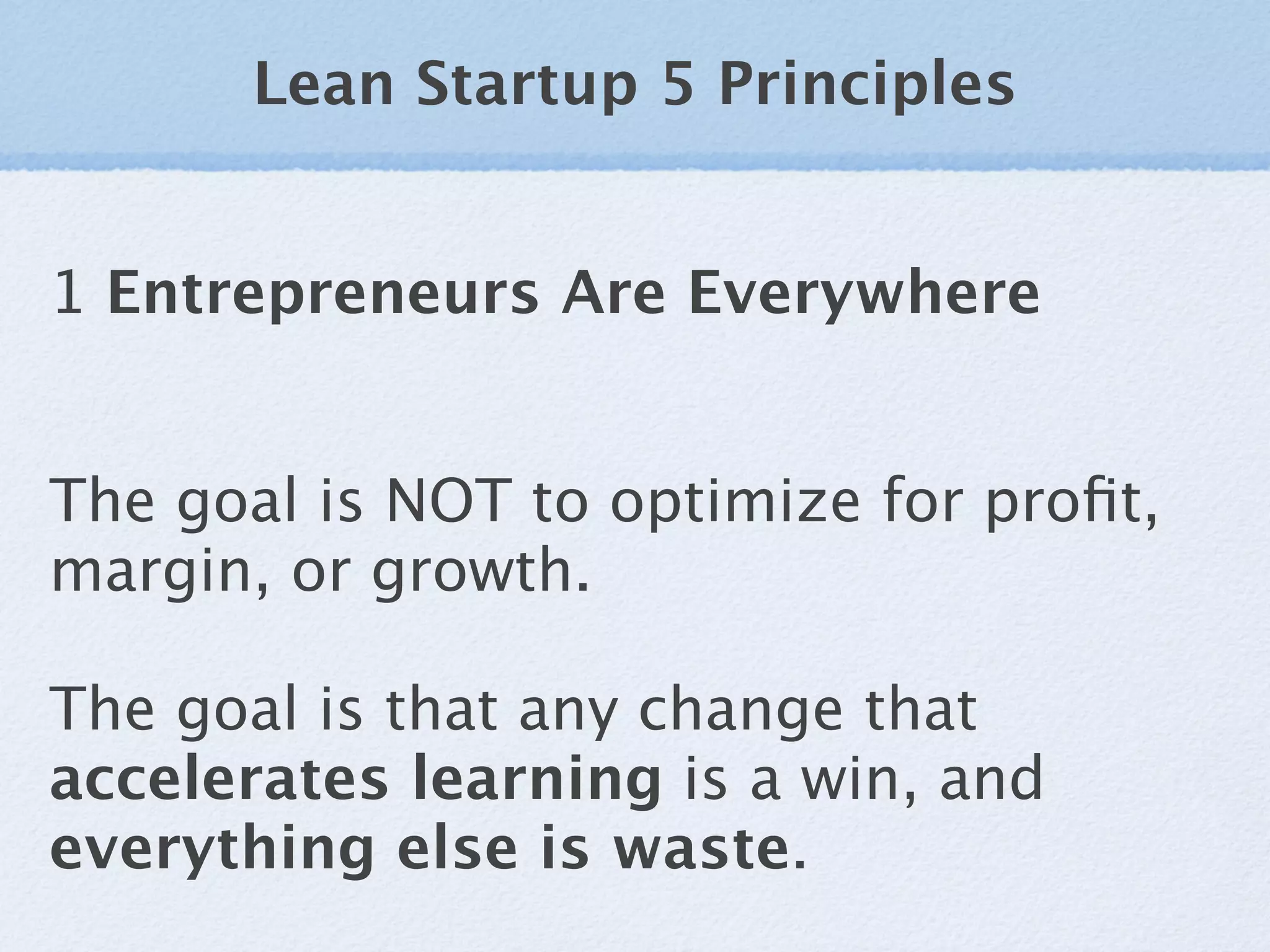 Lean Startup 5 Principles


1 Entrepreneurs Are Everywhere


The goal is NOT to optimize for proﬁt,
margin, or growth.

The goal is that any change that
accelerates learning is a win, and
everything else is waste.
 
