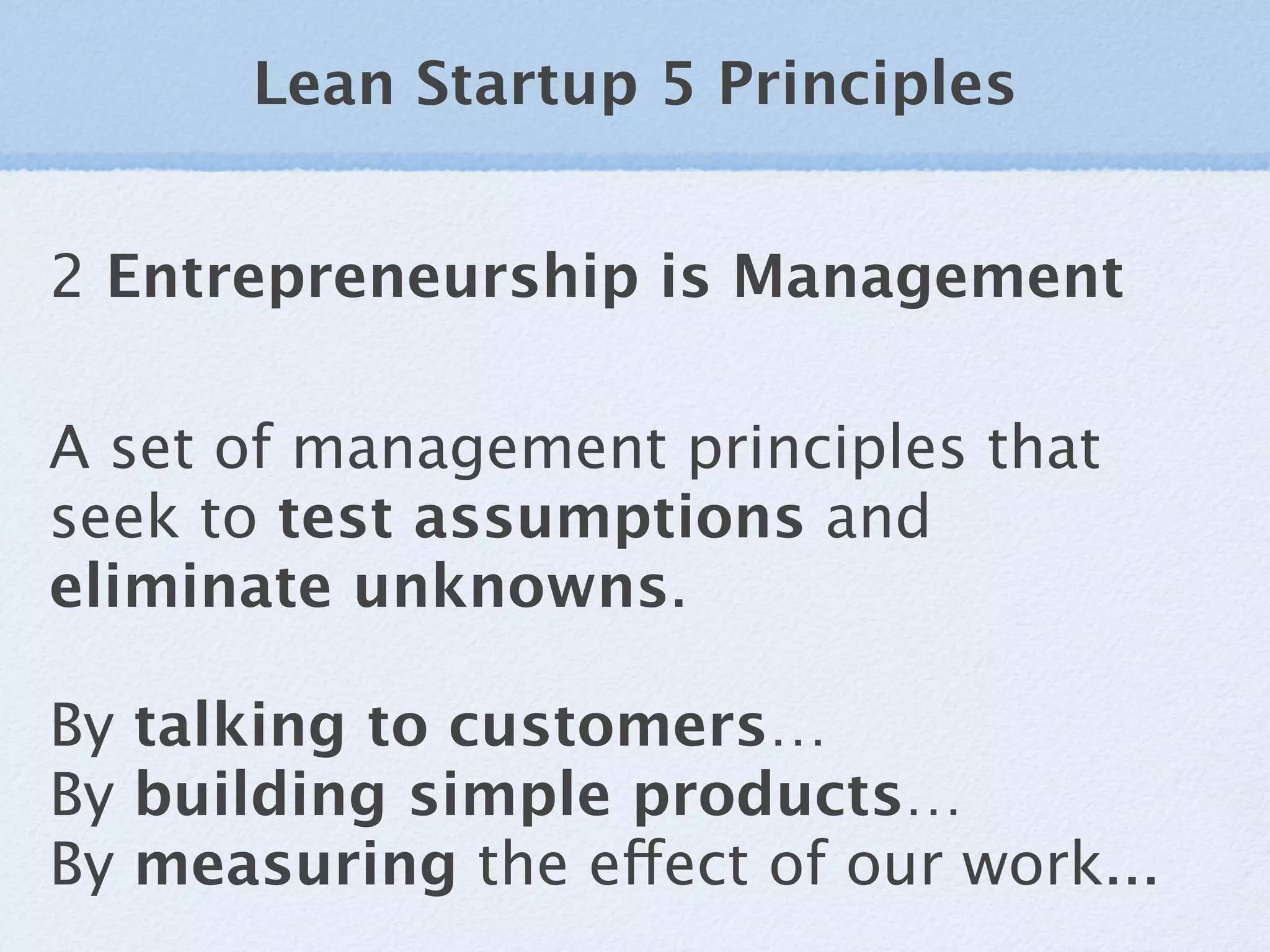 Lean Startup 5 Principles


2 Entrepreneurship is Management

A set of management principles that
seek to test assumptions and
eliminate unknowns.

By talking to customers…
By building simple products…
By measuring the effect of our work...
 