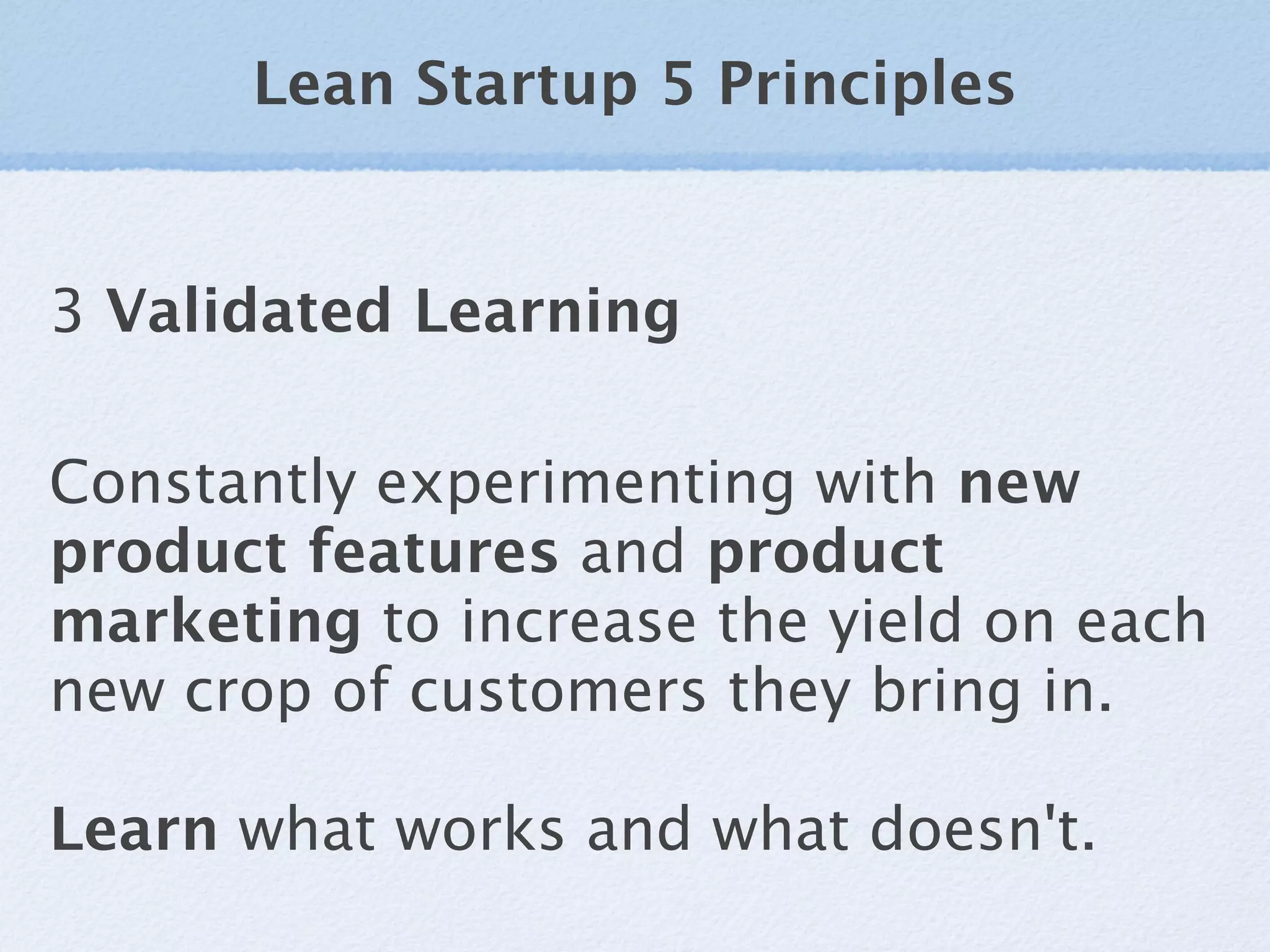 Lean Startup 5 Principles


3 Validated Learning

Constantly experimenting with new
product features and product
marketing to increase the yield on each
new crop of customers they bring in.

Learn what works and what doesn't.
 
