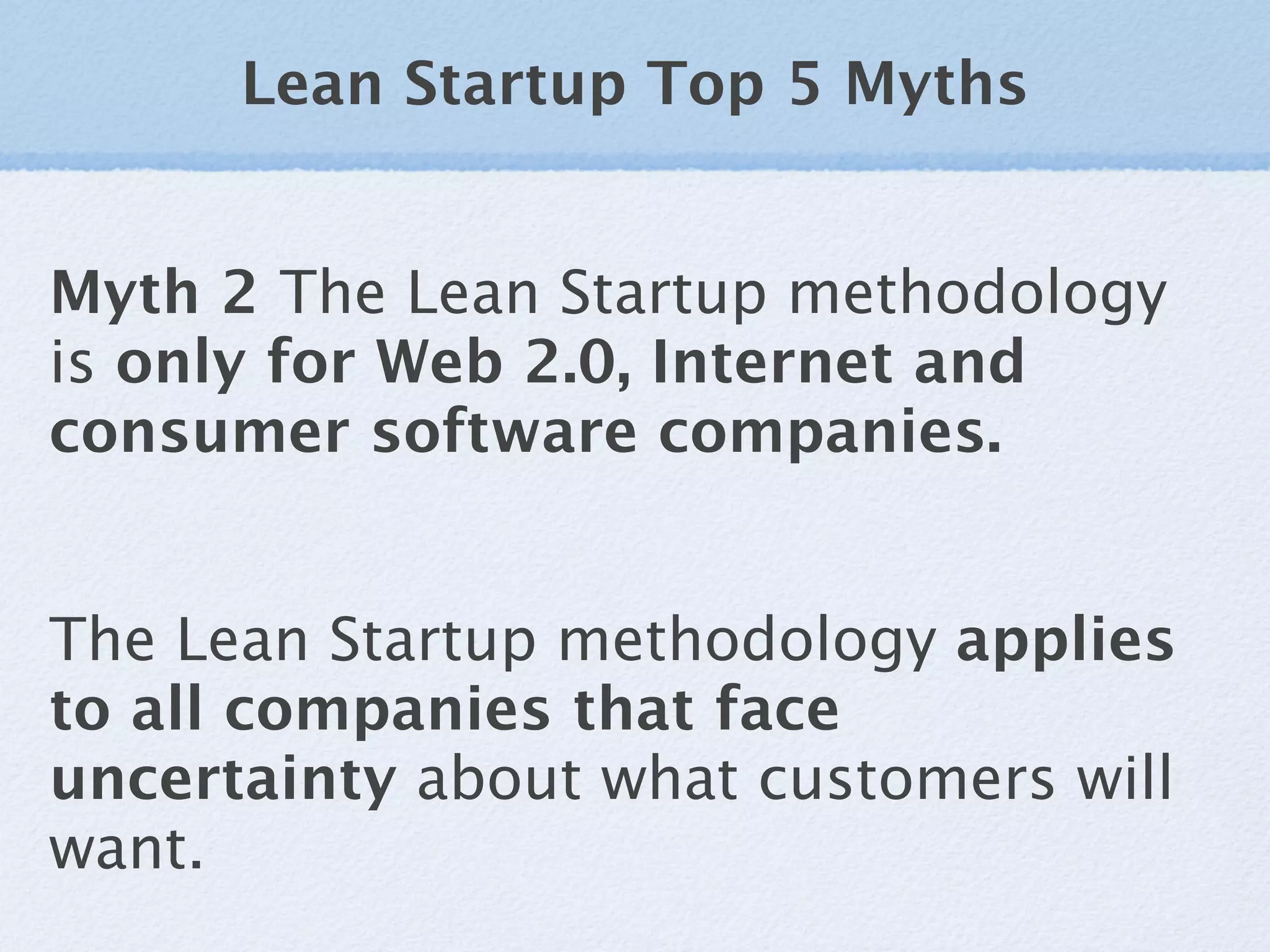 Lean Startup Top 5 Myths


Myth 2 The Lean Startup methodology
is only for Web 2.0, Internet and
consumer software companies.


The Lean Startup methodology applies
to all companies that face
uncertainty about what customers will
want.
 