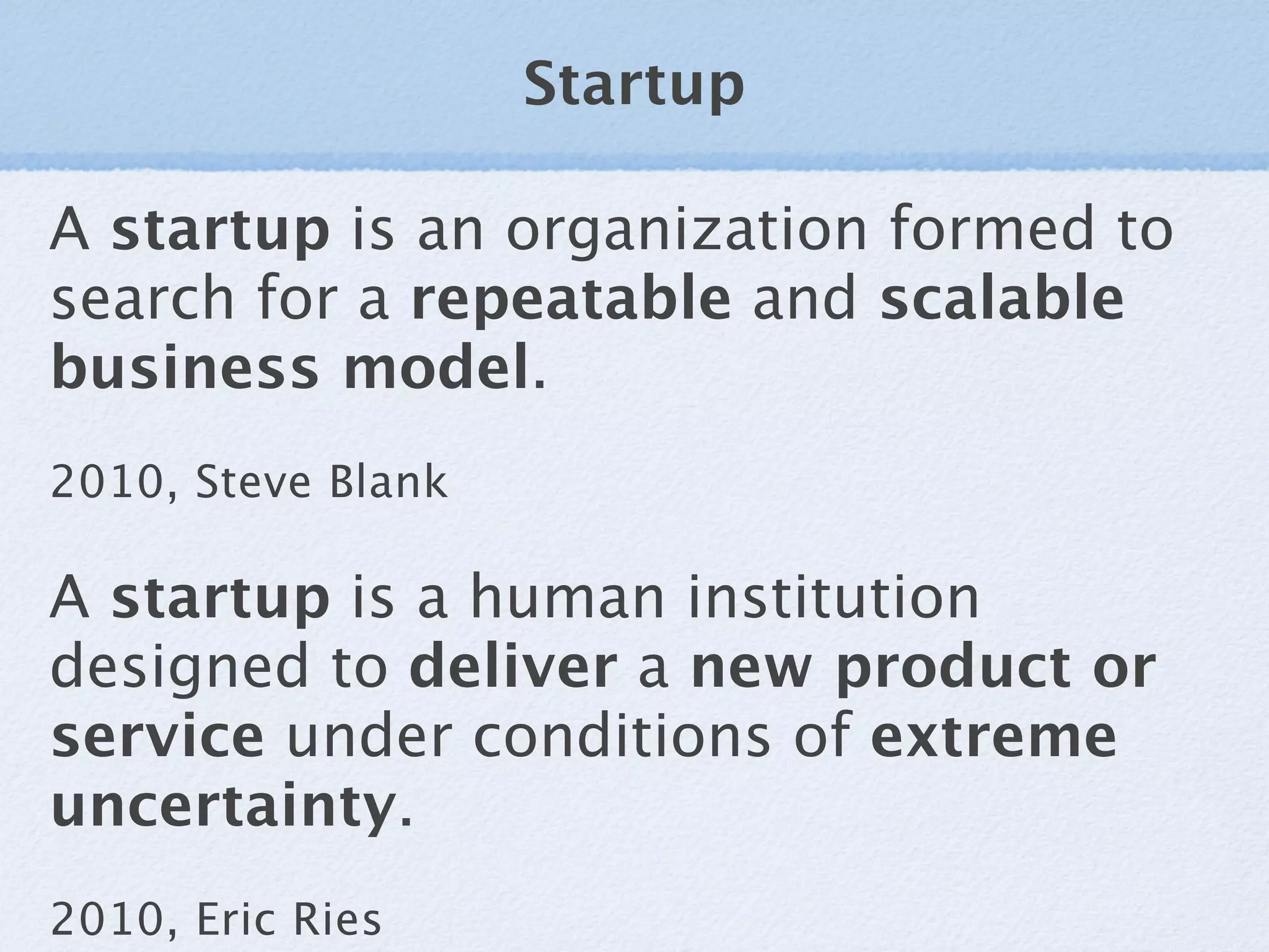 Startup

A startup is an organization formed to
search for a repeatable and scalable
business model.
2010, Steve Blank

A startup is a human institution
designed to deliver a new product or
service under conditions of extreme
uncertainty.
2010, Eric Ries
 