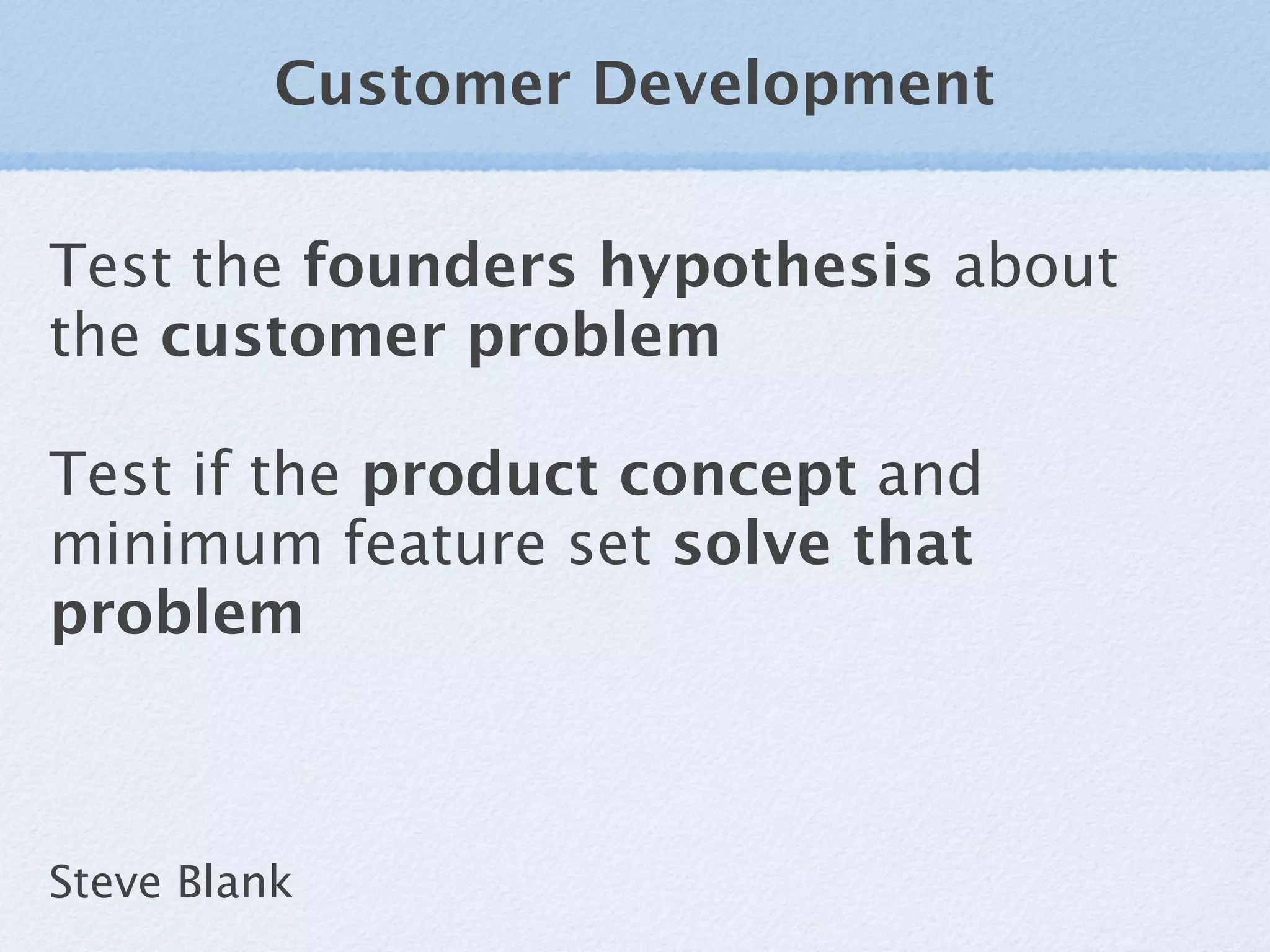 Customer Development


Test the founders hypothesis about
the customer problem

Test if the product concept and
minimum feature set solve that
problem



Steve Blank
 