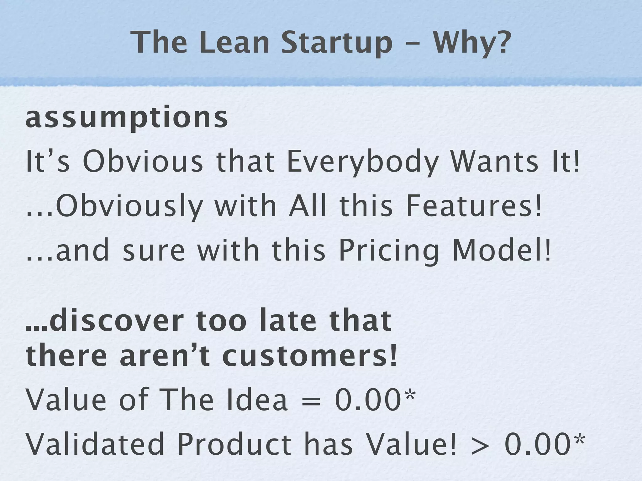 The Lean Startup - Why?

assumptions
It’s Obvious that Everybody Wants It!
...Obviously with All this Features!
...and sure with this Pricing Model!

...discover too late that
there aren’t customers!
Value of The Idea = 0.00*
Validated Product has Value! > 0.00*
 