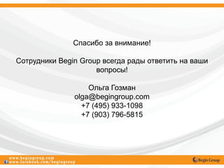 Спасибо за внимание!

Сотрудники Begin Group всегда рады ответить на ваши
                     вопросы!

                   Ольга Гозман
               olga@begingroup.com
                 +7 (495) 933-1098
                 +7 (903) 796-5815
 