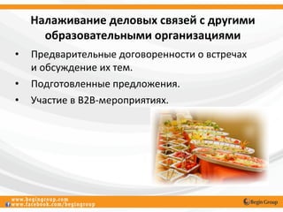 Налаживание деловых связей с другими
      образовательными организациями
•   Предварительные договоренности о встречах
    и обсуждение их тем.
•   Подготовленные предложения.
•   Участие в В2В-мероприятиях.
 