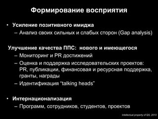 Формирование восприятия

• Усиление позитивного имиджа
   – Анализ своих сильных и слабых сторон (Gap analysis)

Улучшение качества ППС: нового и имеющегося
  – Мониторинг и PR достижений
  – Оценка и поддержка исследовательских проектов:
    PR, публикации, финансовая и ресурсная поддержка,
    гранты, награды
  – Идентификация “talking heads”

• Интернационализация
   – Программ, сотрудников, студентов, проектов
                                            Intellectual property of QS, 2013
 