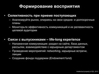 Формирование восприятия

• Селективность при приеме поступающих
  – Анализируйте рынок, опираясь на свои средне- и долгосрочные
    планы
  – Мониторьте эффективность коммуникаций и их релевантность
    целевой аудитории


• Связи с выпускниками – life-long experience
  – Налаженная коммуникация: раздел на сайте, база данных,
    рассылки, взаимодействие с карьерным департаментом
  – Проведение мероприятий: networking, карьерные встречи,
    лекции
  – Создание фонда поддержки (Endowment fund)



                                                  Intellectual property of QS, 2013
 