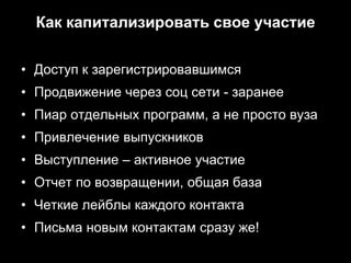 Как капитализировать свое участие

• Доступ к зарегистрировавшимся
• Продвижение через соц сети - заранее
• Пиар отдельных программ, а не просто вуза
• Привлечение выпускников
• Выступление – активное участие
• Отчет по возвращении, общая база
• Четкие лейблы каждого контакта
• Письма новым контактам сразу же!
 