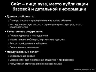 Сайт – лицо вуза, место публикации
          базовой и детальной информации
      Должен отображать:
      o Главную миссию – традиционное и не только обучение
      o Исследовательскую миссию – страницы научных центров, школ,
        исследователей.
      Качественное содержание:
      o Портал журналов и исследований
      o Медиа - видео, вебинары, виртуальные туры, etc.
      o Репозиторий данных и веб архив
      o Социальные проекты вуза
      Международный аспект:
      o Многоязычные версии
      o Справочники для иностранных студентов и профессоров
      o Интуитивная структура и поиск на всех языках

23                                                            Intellectual property of QS, 2013
 