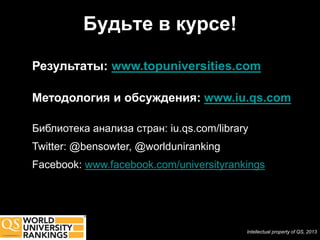 Будьте в курсе!

Результаты: www.topuniversities.com

Методология и обсуждения: www.iu.qs.com

Библиотека анализа стран: iu.qs.com/library
Twitter: @bensowter, @worlduniranking
Facebook: www.facebook.com/universityrankings




                                          Intellectual property of QS, 2013
 