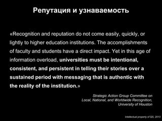 Репутация и узнаваемость


«Recognition and reputation do not come easily, quickly, or
lightly to higher education institutions. The accomplishments
of faculty and students have a direct impact. Yet in this age of
information overload, universities must be intentional,
consistent, and persistent in telling their stories over a
sustained period with messaging that is authentic with
the reality of the institution.»
                                          Strategic Action Group Committee on
                                   Local, National, and Worldwide Recognition,
                                                          University of Houston

7
                                                             Intellectual property of QS, 2013
 