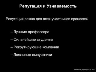 Репутация и Узнаваемость

Репутация важна для всех участников процесса:


  – Лучшие профессора

  – Сильнейшие студенты

  – Рекрутирующие компании

  – Лояльные выпускники


                                     Intellectual property of QS, 2013
 