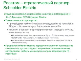 Росатом – стратегический партнер
Schneider Electric
● Подписан протокол о партнерстве на встрече С.В.Кириенко и
  Ж.-П.Трикуара, CEO Schneider Electric
● Технологическое партнерство:
   ● Производство комплектующих и оборудования по технологии
     SE для собственных нужд Росатома на рынке РФ
   ● Решения в области энергоэффективности (передача ноу-хау,
     пилотные проекты):
                ●Интеллектуальные электрические сети (Smart Grid) в сетевых компаниях
                ●Smart Grid в промышленных и добывающих компаниях
                ●Интеграция источников возобновляемой энергии в электрическую сеть
                 (Micro-Generation)
● Предложена бизнес-модель передачи технологий производства
  ключевых продуктов среднего напряжения по лицензионным
  соглашениям (работы уже ведутся на трех предприятиях ГК
  Росатома)

Schneider Electric - 28-29 марта 2013                                                   6
 