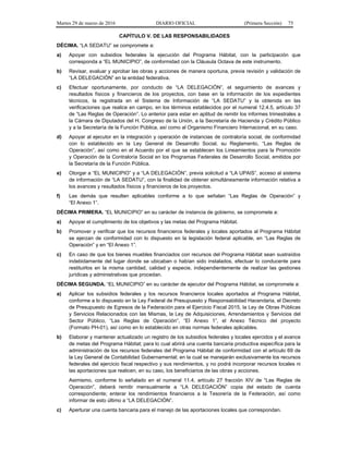 Martes 29 de marzo de 2016 DIARIO OFICIAL (Primera Sección) 75
CAPÍTULO V. DE LAS RESPONSABILIDADES
DÉCIMA. “LA SEDATU” se compromete a:
a) Apoyar con subsidios federales la ejecución del Programa Hábitat, con la participación que
corresponda a “EL MUNICIPIO”, de conformidad con la Cláusula Octava de este instrumento.
b) Revisar, evaluar y aprobar las obras y acciones de manera oportuna, previa revisión y validación de
“LA DELEGACIÓN” en la entidad federativa.
c) Efectuar oportunamente, por conducto de “LA DELEGACIÓN”, el seguimiento de avances y
resultados físicos y financieros de los proyectos, con base en la información de los expedientes
técnicos, la registrada en el Sistema de Información de “LA SEDATU” y la obtenida en las
verificaciones que realice en campo, en los términos establecidos por el numeral 12.4.5, artículo 37
de “Las Reglas de Operación”. Lo anterior para estar en aptitud de remitir los informes trimestrales a
la Cámara de Diputados del H. Congreso de la Unión, a la Secretaría de Hacienda y Crédito Público
y a la Secretaría de la Función Pública, así como al Organismo Financiero Internacional, en su caso.
d) Apoyar al ejecutor en la integración y operación de instancias de contraloría social, de conformidad
con lo establecido en la Ley General de Desarrollo Social, su Reglamento, “Las Reglas de
Operación”, así como en el Acuerdo por el que se establecen los Lineamientos para la Promoción
y Operación de la Contraloría Social en los Programas Federales de Desarrollo Social, emitidos por
la Secretaría de la Función Pública.
e) Otorgar a “EL MUNICIPIO” y a “LA DELEGACIÓN”, previa solicitud a “LA UPAIS”, acceso al sistema
de información de “LA SEDATU”, con la finalidad de obtener simultáneamente información relativa a
los avances y resultados físicos y financieros de los proyectos.
f) Las demás que resulten aplicables conforme a lo que señalan “Las Reglas de Operación” y
“El Anexo 1”.
DÉCIMA PRIMERA. “EL MUNICIPIO” en su carácter de instancia de gobierno, se compromete a:
a) Apoyar el cumplimiento de los objetivos y las metas del Programa Hábitat.
b) Promover y verificar que los recursos financieros federales y locales aportados al Programa Hábitat
se ejerzan de conformidad con lo dispuesto en la legislación federal aplicable, en “Las Reglas de
Operación” y en “El Anexo 1”.
c) En caso de que los bienes muebles financiados con recursos del Programa Hábitat sean sustraídos
indebidamente del lugar donde se ubicaban o habían sido instalados, efectuar lo conducente para
restituirlos en la misma cantidad, calidad y especie, independientemente de realizar las gestiones
jurídicas y administrativas que procedan.
DÉCIMA SEGUNDA. “EL MUNICIPIO” en su carácter de ejecutor del Programa Hábitat, se compromete a:
a) Aplicar los subsidios federales y los recursos financieros locales aportados al Programa Hábitat,
conforme a lo dispuesto en la Ley Federal de Presupuesto y Responsabilidad Hacendaria, el Decreto
de Presupuesto de Egresos de la Federación para el Ejercicio Fiscal 2015, la Ley de Obras Públicas
y Servicios Relacionados con las Mismas, la Ley de Adquisiciones, Arrendamientos y Servicios del
Sector Público, “Las Reglas de Operación”, “El Anexo 1”, el Anexo Técnico del proyecto
(Formato PH-01), así como en lo establecido en otras normas federales aplicables.
b) Elaborar y mantener actualizado un registro de los subsidios federales y locales ejercidos y el avance
de metas del Programa Hábitat; para lo cual abrirá una cuenta bancaria productiva específica para la
administración de los recursos federales del Programa Hábitat de conformidad con el artículo 69 de
la Ley General de Contabilidad Gubernamental; en la cual se manejarán exclusivamente los recursos
federales del ejercicio fiscal respectivo y sus rendimientos, y no podrá incorporar recursos locales ni
las aportaciones que realicen, en su caso, los beneficiarios de las obras y acciones.
Asimismo, conforme lo señalado en el numeral 11.4, artículo 27 fracción XIV de “Las Reglas de
Operación”, deberá remitir mensualmente a “LA DELEGACIÓN” copia del estado de cuenta
correspondiente; enterar los rendimientos financieros a la Tesorería de la Federación, así como
informar de esto último a “LA DELEGACIÓN”.
c) Aperturar una cuenta bancaria para el manejo de las aportaciones locales que correspondan.
 