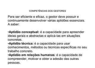 COMPETÊNCIAS DOS GESTORES

Para ser eficiente e eficaz, o gestor deve possuir e
continuamente desenvolver várias aptidões essenciais.
A saber:

•Aptidão conceptual: é a capacidade para apreender
ideias gerais e abstractas e aplicá-las em situações
concretas.
•Aptidão técnica: é a capacidade para usar
conhecimentos, métodos ou técnicas específicas no seu
trabalho concreto.
•Aptidão em relações humanas: é a capacidade de
compreender, motivar e obter a adesão das outras
pessoas.
 