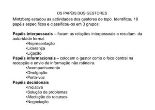 OS PAPÉIS DOS GESTORES
Mintzberg estudou as actividades dos gestores de topo. Identificou 10
papéis específicos e classificou-os em 3 grupos:

Papéis interpessoais – focam as relações interpessoais e resultam da
autoridade formal.
       •Representação
       •Liderança
       •Ligação
Papéis informacionais – colocam o gestor como o foco central na
recepção e envio de informação não rotineira.
       •Acompanhamento
       •Divulgação
       •Porta-voz
Papéis decisionais
       •Iniciativa
       •Solução de problemas
       •Afectação de recursos
       •Negociação
 