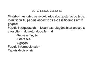 OS PAPÉIS DOS GESTORES

Mintzberg estudou as actividades dos gestores de topo.
Identificou 10 papéis específicos e classificou-os em 3
grupos:
Papéis interpessoais – focam as relações interpessoais
e resultam da autoridade formal.
      •Representação
      •Liderança
      •Ligação
Papéis informacionais -
Papéis decisionais
 