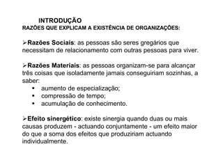 INTRODUÇÃO
RAZÕES QUE EXPLICAM A EXISTÊNCIA DE ORGANIZAÇÕES:

ØRazões Sociais: as pessoas são seres gregários que
necessitam de relacionamento com outras pessoas para viver.

ØRazões Materiais: as pessoas organizam-se para alcançar
três coisas que isoladamente jamais conseguiriam sozinhas, a
saber:
    § aumento de especialização;
    § compressão de tempo;
    § acumulação de conhecimento.

ØEfeito sinergético: existe sinergia quando duas ou mais
causas produzem - actuando conjuntamente - um efeito maior
do que a soma dos efeitos que produziriam actuando
individualmente.
 