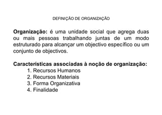 DEFINIÇÃO DE ORGANIZAÇÃO


Organização: é uma unidade social que agrega duas
ou mais pessoas trabalhando juntas de um modo
estruturado para alcançar um objectivo específico ou um
conjunto de objectivos.

Características associadas à noção de organização:
     1. Recursos Humanos
     2. Recursos Materiais
     3. Forma Organizativa
     4. Finalidade
 