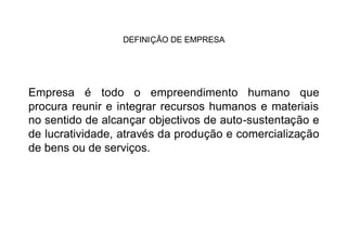 DEFINIÇÃO DE EMPRESA




Empresa é todo o empreendimento humano que
procura reunir e integrar recursos humanos e materiais
no sentido de alcançar objectivos de auto-sustentação e
de lucratividade, através da produção e comercialização
de bens ou de serviços.
 