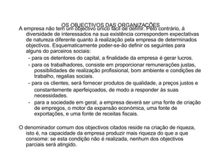 OS OBJECTIVOS DAS ORGANIZAÇÕES
A empresa não tem um objectivo único fácil de definir. Pelo contrário, à
   diversidade de interessados na sua existência correspondem expectativas
   de natureza diferente quanto à realização pela empresa de determinados
   objectivos. Esquematicamente poder-se-ão definir os seguintes para
   alguns do parceiros sociais:
    - para os detentores do capital, a finalidade da empresa é gerar lucros.
    - para os trabalhadores, consiste em proporcionar remunerações justas,
       possibilidades de realização profissional, bom ambiente e condições de
       trabalho, regalias sociais.
    - para os clientes, será fornecer produtos de qualidade, a preços justos e
       constantemente aperfeiçoados, de modo a responder às suas
       necessidades.
    - para a sociedade em geral, a empresa deverá ser uma fonte de criação
       de empregos, o motor da expansão económica, uma fonte de
       exportações, e uma fonte de receitas fiscais.

O denominador comum dos objectivos citados reside na criação de riqueza,
   isto é, na capacidade da empresa produzir mais riqueza do que a que
   consome: se esta condição não é realizada, nenhum dos objectivos
   parciais será atingido.
 
