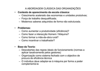 A ABORDAGEM CLÁSSICA DAS ORGANIZAÇÕES
• Contexto de aparecimento da escola clássica:
   – Crescimento acelerado das economias e unidades produtivas;
   – Força de trabalho desqualificada;
   – Modernos saberes adquiridos de forma não estruturada.

• Problemas:
   – Como aumentar a produtividade (eficiência)?
   – Como fazer a interacção Homem / Máquina?
   – Como formar a mão-de-obra rural?
   – Como incentivar o trabalhador?

• Base da Teoria:
   – Descobertas das regras ideais de funcionamento (normas a
     aplicar taxativamente pelos gestores)
   – Organização como sistema fechado com o objectivo de
     procura de eficiência técnica
   – O indivíduo deve adaptar-se à máquina por forma a poder
     complementá-la
 